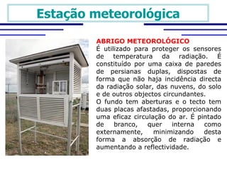 Estação meteorológica

        ABRIGO METEOROLÓGICO
        É utilizado para proteger os sensores
        de temperatura da radiação. É
        constituído por uma caixa de paredes
        de persianas duplas, dispostas de
        forma que não haja incidência directa
        da radiação solar, das nuvens, do solo
        e de outros objectos circundantes.
        O fundo tem aberturas e o tecto tem
        duas placas afastadas, proporcionando
        uma eficaz circulação do ar. É pintado
        de    branco,   quer    interna  como
        externamente,     minimizando    desta
        forma a absorção de radiação e
        aumentando a reflectividade. 
 
