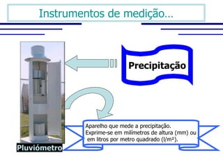 Instrumentos de medição…



                              Precipitação




              Aparelho que mede a precipitação. 
              Exprime-se em milímetros de altura (mm) ou
               em litros por metro quadrado (l/m²).
Pluviómetro
 