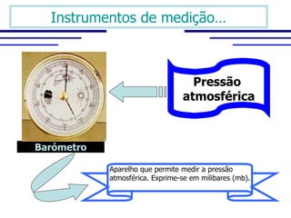Instrumentos de medição…



                                   Pressão
                                 atmosférica



Barómetro

            Aparelho que permite medir a pressão 
            atmosférica. Exprime-se em milibares (mb).

             
 