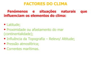 FACTORES DO CLIMA
  Fenómenos e situações naturais                 que
influenciam os elementos do clima:

• Latitude;
• Proximidade ou afastamento do mar 
(continentalidade);
• Influência da Topografia – Relevo/ Altitude;
• Pressão atmosférica;
• Correntes marítimas.
 