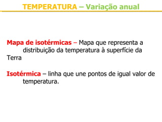 TEMPERATURA – Variação anual



Mapa de isotérmicas – Mapa que representa a 
      distribuição da temperatura à superfície da 
Terra

Isotérmica – linha que une pontos de igual valor de 
     temperatura.
 
