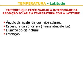 TEMPERATURA - Latitude
  FACTORES QUE FAZEM VARIAR A INTENSIDADE DA
RADIAÇÃO SOLAR E A TEMPERATURA COM A LATITUDE:


• Ângulo de incidência dos raios solares;
• Espessura da atmosfera (massa atmosférica)
• Duração do dia natural
• Insolação.
 