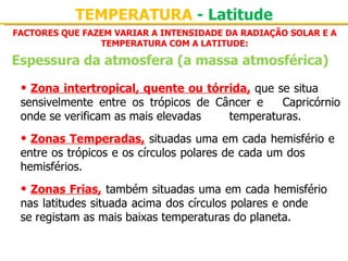 TEMPERATURA - Latitude
FACTORES QUE FAZEM VARIAR A INTENSIDADE DA RADIAÇÃO SOLAR E A
                TEMPERATURA COM A LATITUDE:

Espessura da atmosfera (a massa atmosférica)

 • Zona intertropical, quente ou tórrida, que se situa 
 sensivelmente  entre  os  trópicos  de  Câncer  e  Capricórnio 
 onde se verificam as mais elevadas        temperaturas.

 • Zonas Temperadas, situadas uma em cada hemisfério e 
 entre os trópicos e os círculos polares de cada um dos 
 hemisférios.

 • Zonas Frias, também situadas uma em cada hemisfério 
 nas latitudes situada acima dos círculos polares e onde 
 se registam as mais baixas temperaturas do planeta.
 
