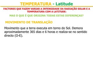 TEMPERATURA - Latitude
FACTORES QUE FAZEM VARIAR A INTENSIDADE DA RADIAÇÃO SOLAR E A
                TEMPERATURA COM A LATITUDE:
    MAS O QUE É QUE ORIGINA TODAS ESTAS DIFERENÇAS?

 MOVIMENTO DE TRANSLAÇÃO
Movimento que a terra executa em torno do Sol. Demora 
aproximadamente 365 dias e 6 horas e realiza-se no sentido 
directo (O-E).
 