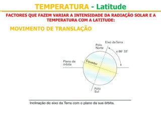 TEMPERATURA - Latitude
FACTORES QUE FAZEM VARIAR A INTENSIDADE DA RADIAÇÃO SOLAR E A
                TEMPERATURA COM A LATITUDE:

 MOVIMENTO DE TRANSLAÇÃO
 
