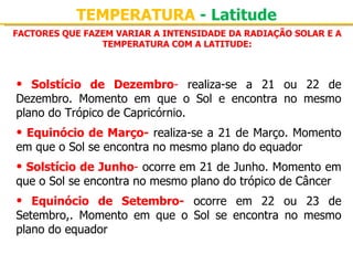 TEMPERATURA - Latitude
FACTORES QUE FAZEM VARIAR A INTENSIDADE DA RADIAÇÃO SOLAR E A
                TEMPERATURA COM A LATITUDE:



•  Solstício de Dezembro-  realiza-se  a  21  ou  22  de 
Dezembro.  Momento  em  que  o  Sol  e  encontra  no  mesmo 
plano do Trópico de Capricórnio.
• Equinócio de Março- realiza-se a 21 de Março. Momento 
em que o Sol se encontra no mesmo plano do equador
• Solstício de Junho- ocorre em 21 de Junho. Momento em 
que o Sol se encontra no mesmo plano do trópico de Câncer
•  Equinócio de Setembro-  ocorre  em  22  ou  23  de 
Setembro,.  Momento  em  que  o  Sol  se  encontra  no  mesmo 
plano do equador
 