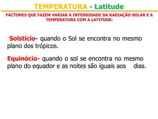 TEMPERATURA - Latitude
FACTORES QUE FAZEM VARIAR A INTENSIDADE DA RADIAÇÃO SOLAR E A
                TEMPERATURA COM A LATITUDE:



 Solstício- quando o Sol se encontra no mesmo 
plano dos trópicos.

Equinócio- quando o sol se encontra no mesmo 
plano do equador e as noites são iguais aos  dias.
 