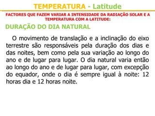 TEMPERATURA - Latitude
FACTORES QUE FAZEM VARIAR A INTENSIDADE DA RADIAÇÃO SOLAR E A
                TEMPERATURA COM A LATITUDE:

DURAÇÃO DO DIA NATURAL
  O movimento de translação e a inclinação do eixo 
terrestre  são  responsáveis  pela  duração  dos  dias  e 
das noites, bem como pela sua variação ao longo do 
ano e de lugar para lugar. O dia natural varia então 
ao longo do ano e de lugar para lugar, com excepção 
do  equador,  onde  o  dia  é  sempre  igual  à  noite:  12 
horas dia e 12 horas noite.
 