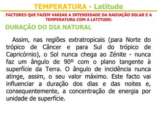 TEMPERATURA - Latitude
FACTORES QUE FAZEM VARIAR A INTENSIDADE DA RADIAÇÃO SOLAR E A
                TEMPERATURA COM A LATITUDE:

DURAÇÃO DO DIA NATURAL

   Assim,  nas  regiões  extratropicais  (para  Norte  do 
trópico  de  Câncer  e  para  Sul  do  trópico  de 
Capricórnio),  o  Sol  nunca  chega  ao  Zénite  -  nunca 
faz  um  ângulo  de  90º  com  o  plano  tangente  à 
superfície  da  Terra.  O  ângulo  de  incidência  nunca 
atinge,  assim,  o  seu  valor  máximo.  Este  facto  vai 
influenciar  a  duração  dos  dias  e  das  noites  e, 
consequentemente,  a  concentração  de  energia  por 
unidade de superfície.
 