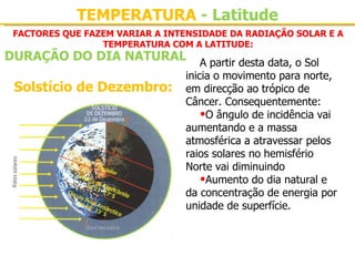 TEMPERATURA - Latitude
 FACTORES QUE FAZEM VARIAR A INTENSIDADE DA RADIAÇÃO SOLAR E A
                 TEMPERATURA COM A LATITUDE:
DURAÇÃO DO DIA NATURAL              A partir desta data, o Sol 
                                inicia o movimento para norte, 
 Solstício de Dezembro:         em direcção ao trópico de 
                                Câncer. Consequentemente:
                                    •O ângulo de incidência vai 
                                aumentando e a massa 
                                atmosférica a atravessar pelos 
                                raios solares no hemisfério 
                                Norte vai diminuindo
                                    •Aumento do dia natural e 
                                da concentração de energia por 
                                unidade de superfície.
 