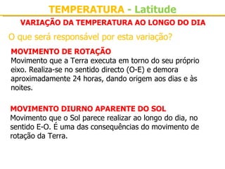 TEMPERATURA - Latitude
  VARIAÇÃO DA TEMPERATURA AO LONGO DO DIA
O que será responsável por esta variação?
MOVIMENTO DE ROTAÇÃO
Movimento que a Terra executa em torno do seu próprio 
eixo. Realiza-se no sentido directo (O-E) e demora 
aproximadamente 24 horas, dando origem aos dias e às 
noites.

MOVIMENTO DIURNO APARENTE DO SOL
Movimento que o Sol parece realizar ao longo do dia, no 
sentido E-O. É uma das consequências do movimento de 
rotação da Terra.
 