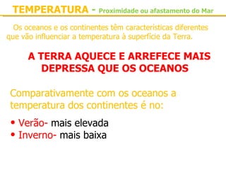 TEMPERATURA - Proximidade ou afastamento do Mar
  Os oceanos e os continentes têm características diferentes 
que vão influenciar a temperatura à superfície da Terra.

      A TERRA AQUECE E ARREFECE MAIS
         DEPRESSA QUE OS OCEANOS

 Comparativamente com os oceanos a 
 temperatura dos continentes é no:
 • Verão- mais elevada
 • Inverno- mais baixa
 