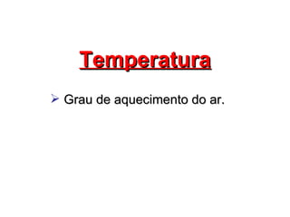 Temperatura
 Grau de aquecimento do ar.
 