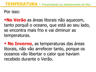 TEMPERATURA - Proximidade ou afastamento do Mar
Por isso:

•No Verão as áreas litorais não aquecem, 
tanto porquê o oceano, que está ao seu lado, 
se encontra mais frio e vai diminuir as 
temperaturas.

• No Inverno, as temperaturas das áreas 
litorais, não vão arrefecer tanto, porque os 
oceanos vão libertar o calor que haviam 
recebido durante o Verão.
 