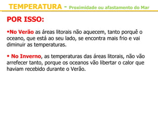 TEMPERATURA - Proximidade ou afastamento do Mar
POR ISSO:
•No Verão as áreas litorais não aquecem, tanto porquê o 
oceano, que está ao seu lado, se encontra mais frio e vai 
diminuir as temperaturas.

• No Inverno, as temperaturas das áreas litorais, não vão 
arrefecer tanto, porque os oceanos vão libertar o calor que 
haviam recebido durante o Verão.
 