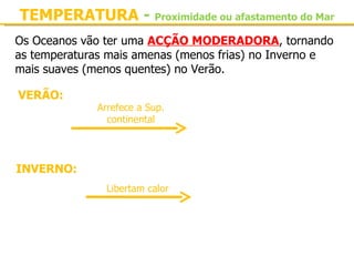 TEMPERATURA - Proximidade ou afastamento do Mar
Os Oceanos vão ter uma ACÇÃO MODERADORA, tornando 
as temperaturas mais amenas (menos frias) no Inverno e 
mais suaves (menos quentes) no Verão.

 VERÃO:
               Arrefece a Sup. 
 Oceanos         continental      Sup. continental apresenta 
 mais frio                        temperaturas menos elevadas

INVERNO:
 Oceanos         Libertam calor   Sup. continental 
mais quentes                      temperaturas menos frias
 