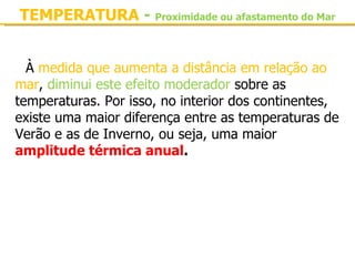 TEMPERATURA - Proximidade ou afastamento do Mar


  À medida que aumenta a distância em relação ao 
mar, diminui este efeito moderador sobre as 
temperaturas. Por isso, no interior dos continentes, 
existe uma maior diferença entre as temperaturas de 
Verão e as de Inverno, ou seja, uma maior 
amplitude térmica anual.
 
