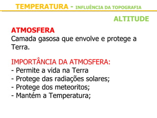 TEMPERATURA - INFLUÊNCIA DA TOPOGRAFIA
                                   ALTITUDE
ATMOSFERA
Camada gasosa que envolve e protege a 
Terra.

IMPORTÂNCIA DA ATMOSFERA:
- Permite a vida na Terra
- Protege das radiações solares;
- Protege dos meteoritos;
- Mantém a Temperatura;
 