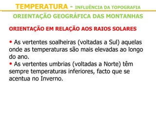 TEMPERATURA - INFLUÊNCIA DA TOPOGRAFIA
 ORIENTAÇÃO GEOGRÁFICA DAS MONTANHAS

ORIENTAÇÃO EM RELAÇÃO AOS RAIOS SOLARES

• As vertentes soalheiras (voltadas a Sul) aquelas 
onde as temperaturas são mais elevadas ao longo 
do ano. 
• As vertentes umbrias (voltadas a Norte) têm 
sempre temperaturas inferiores, facto que se 
acentua no Inverno.
 