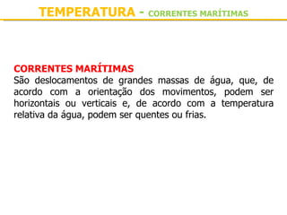 TEMPERATURA - CORRENTES MARÍTIMAS



CORRENTES MARÍTIMAS
São  deslocamentos  de  grandes  massas  de  água,  que,  de 
acordo  com  a  orientação  dos  movimentos,  podem  ser 
horizontais  ou  verticais  e,  de  acordo  com  a  temperatura 
relativa da água, podem ser quentes ou frias.
 