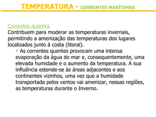 TEMPERATURA - CORRENTES MARÍTIMAS

Correntes quentes
Contribuem para moderar as temperaturas invernais, 
permitindo a amenização das temperaturas dos lugares 
localizados junto à costa (litoral).
    • As correntes quentes provocam uma intensa 
    evaporação da água do mar e, consequentemente, uma 
    elevada humidade e o aumento da temperatura. A sua 
    influência estende-se às áreas adjacentes e aos 
    continentes vizinhos, uma vez que a humidade 
    transportada pelos ventos vai amenizar, nessas regiões, 
    as temperaturas durante o Inverno.
 