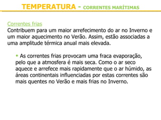 TEMPERATURA - CORRENTES MARÍTIMAS

Correntes frias
Contribuem para um maior arrefecimento do ar no Inverno e 
um maior aquecimento no Verão. Assim, estão associadas a 
uma amplitude térmica anual mais elevada.
 
   • As correntes frias provocam uma fraca evaporação, 
   pelo que a atmosfera é mais seca. Como o ar seco 
   aquece e arrefece mais rapidamente que o ar húmido, as 
   áreas continentais influenciadas por estas correntes são 
   mais quentes no Verão e mais frias no Inverno.
 