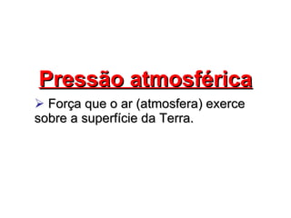 Pressão atmosférica Força que o ar (atmosfera) exerce sobre a superfície da Terra. 