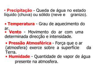 Precipitação   - Queda de água no estado  líquido (chuva) ou sólido (neve e  granizo). Temperatura  - Grau de aquecimento do ar. Vento  - Movimento do ar com uma  determinada direcção e intensidade. Pressão Atmosférica   - Força que o ar  (atmosfera) exerce sobre a superfície  da Terra. Humidade   - Quantidade de vapor de água  presente na atmosfera. 