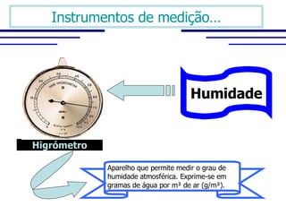 Instrumentos de medição… Higrómetro Humidade Aparelho que permite medir o grau de  humidade atmosférica. Exprime-se em  gramas de água por m ³ de ar (g/m³). 