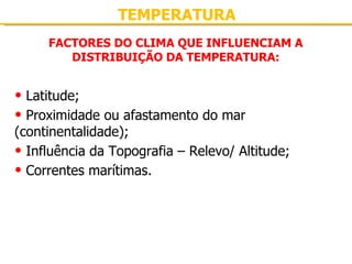 TEMPERATURA FACTORES DO CLIMA QUE INFLUENCIAM A DISTRIBUIÇÃO DA TEMPERATURA: Latitude; Proximidade ou afastamento do mar (continentalidade); Influência da Topografia – Relevo/ Altitude; Correntes marítimas. 