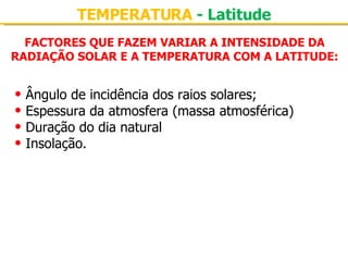 FACTORES QUE FAZEM VARIAR A INTENSIDADE DA RADIAÇÃO SOLAR E A TEMPERATURA COM A LATITUDE: Ângulo de incidência dos raios solares; Espessura da atmosfera (massa atmosférica) Duração do dia natural Insolação. TEMPERATURA  - Latitude 