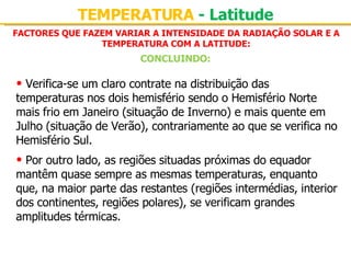 FACTORES QUE FAZEM VARIAR A INTENSIDADE DA RADIAÇÃO SOLAR E A TEMPERATURA COM A LATITUDE: TEMPERATURA  - Latitude CONCLUINDO: Verifica-se um claro contrate na distribuição das temperaturas nos dois hemisfério sendo o Hemisfério Norte mais frio em Janeiro (situação de Inverno) e mais quente em Julho (situação de Verão), contrariamente ao que se verifica no Hemisfério Sul. Por outro lado, as regiões situadas próximas do equador mantêm quase sempre as mesmas temperaturas, enquanto que, na maior parte das restantes (regiões intermédias, interior dos continentes, regiões polares), se verificam grandes amplitudes térmicas. 