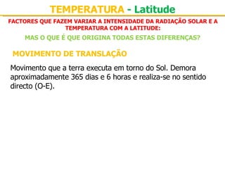 FACTORES QUE FAZEM VARIAR A INTENSIDADE DA RADIAÇÃO SOLAR E A TEMPERATURA COM A LATITUDE: TEMPERATURA  - Latitude MAS O QUE É QUE ORIGINA TODAS ESTAS DIFERENÇAS? MOVIMENTO DE TRANSLAÇÃO Movimento que a terra executa em torno do Sol. Demora aproximadamente 365 dias e 6 horas e realiza-se no sentido directo (O-E). 