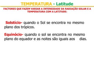 FACTORES QUE FAZEM VARIAR A INTENSIDADE DA RADIAÇÃO SOLAR E A TEMPERATURA COM A LATITUDE: TEMPERATURA  - Latitude Solstício-   quando o Sol se encontra no mesmo  plano dos trópicos. Equinócio-  quando o sol se encontra no mesmo  plano do equador e as noites são iguais aos  dias. 