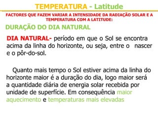 FACTORES QUE FAZEM VARIAR A INTENSIDADE DA RADIAÇÃO SOLAR E A TEMPERATURA COM A LATITUDE: DIA NATURAL-  período em que o Sol se encontra  acima da linha do horizonte, ou seja, entre o  nascer e o pôr-do-sol. Quanto mais tempo o Sol estiver acima da linha do horizonte maior é a duração do dia, logo maior será a quantidade diária de energia solar recebida por unidade de superfície. Em consequência  maior aquecimento  e  temperaturas mais elevadas DURAÇÃO DO DIA NATURAL TEMPERATURA  - Latitude 
