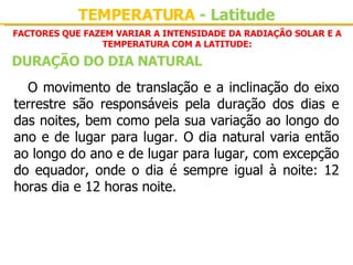 FACTORES QUE FAZEM VARIAR A INTENSIDADE DA RADIAÇÃO SOLAR E A TEMPERATURA COM A LATITUDE: O movimento de translação e a inclinação do eixo terrestre são responsáveis pela duração dos dias e das noites, bem como pela sua variação ao longo do ano e de lugar para lugar. O dia natural varia então ao longo do ano e de lugar para lugar, com excepção do equador, onde o dia é sempre igual à noite: 12 horas dia e 12 horas noite. TEMPERATURA  - Latitude DURAÇÃO DO DIA NATURAL 