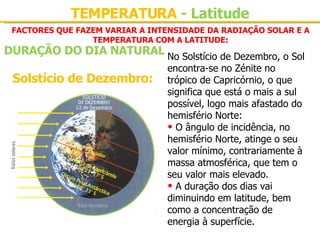 FACTORES QUE FAZEM VARIAR A INTENSIDADE DA RADIAÇÃO SOLAR E A TEMPERATURA COM A LATITUDE: Solstício de Dezembro: No Solstício de Dezembro, o Sol encontra-se no Zénite no trópico de Capricórnio, o que significa que está o mais a sul possível, logo mais afastado do hemisfério Norte:   O ângulo de incidência, no hemisfério Norte, atinge o seu valor mínimo, contrariamente à massa atmosférica, que tem o seu valor mais elevado. A duração dos dias vai diminuindo em latitude, bem como a concentração de energia à superfície. TEMPERATURA  - Latitude DURAÇÃO DO DIA NATURAL 