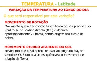VARIAÇÃO DA TEMPERATURA AO LONGO DO DIA O que será responsável por esta variação? MOVIMENTO DE ROTAÇÃO Movimento que a Terra executa em torno do seu próprio eixo. Realiza-se no sentido directo (O-E) e demora aproximadamente 24 horas, dando origem aos dias e às noites. MOVIMENTO DIURNO APARENTE DO SOL Movimento que o Sol parece realizar ao longo do dia, no sentido E-O. É uma das consequências do movimento de rotação da Terra. TEMPERATURA  - Latitude 