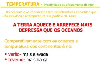 Os oceanos e os continentes têm características diferentes que vão influenciar a temperatura à superfície da Terra. A TERRA AQUECE E ARREFECE MAIS DEPRESSA QUE OS OCEANOS TEMPERATURA  -   Proximidade ou afastamento do Mar Comparativamente com os oceanos a temperatura dos continentes é no: Verão-  mais elevada Inverno-  mais baixa 