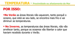 TEMPERATURA  -   Proximidade ou afastamento do Mar POR ISSO: No Verão  as áreas litorais não aquecem, tanto porquê o oceano, que está ao seu lado, se encontra mais frio e vai diminuir as temperaturas.   No Inverno , as temperaturas das áreas litorais, não vão arrefecer tanto, porque os oceanos vão libertar o calor que haviam recebido durante o Verão. 
