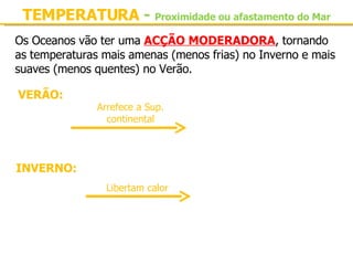 TEMPERATURA  -   Proximidade ou afastamento do Mar Os Oceanos vão ter uma  ACÇÃO MODERADORA , tornando as temperaturas mais amenas (menos frias) no Inverno e mais suaves (menos quentes) no Verão. VERÃO: Oceanos mais frio Sup. continental apresenta temperaturas menos elevadas INVERNO: Oceanos mais quentes Sup. continental temperaturas menos frias Arrefece a Sup. continental Libertam calor 
