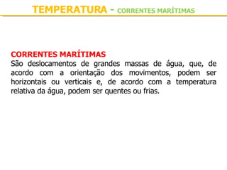 TEMPERATURA  -  CORRENTES MARÍTIMAS CORRENTES MARÍTIMAS São deslocamentos de grandes massas de água, que, de acordo com a orientação dos movimentos, podem ser horizontais ou verticais e, de acordo com a temperatura relativa da água, podem ser quentes ou frias. 