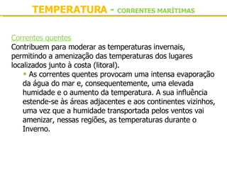 TEMPERATURA  -  CORRENTES MARÍTIMAS Correntes quentes Contribuem para moderar as temperaturas invernais, permitindo a amenização das temperaturas dos lugares localizados junto à costa (litoral). As correntes quentes provocam uma intensa evaporação da água do mar e, consequentemente, uma elevada humidade e o aumento da temperatura. A sua influência estende-se às áreas adjacentes e aos continentes vizinhos, uma vez que a humidade transportada pelos ventos vai amenizar, nessas regiões, as temperaturas durante o Inverno. 