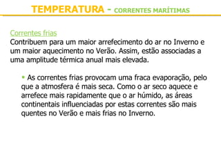 TEMPERATURA  -  CORRENTES MARÍTIMAS Correntes frias Contribuem para um maior arrefecimento do ar no Inverno e um maior aquecimento no Verão. Assim, estão associadas a uma amplitude térmica anual mais elevada.   As correntes frias provocam uma fraca evaporação, pelo que a atmosfera é mais seca. Como o ar seco aquece e arrefece mais rapidamente que o ar húmido, as áreas continentais influenciadas por estas correntes são mais quentes no Verão e mais frias no Inverno. 