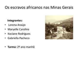 Os escravos africanos nas Minas Gerais
Integrantes:
• Lorena Araújo
• Maryelle Caroline
• Itaciane Rodrigues
• Gabriella Pacheco
• Turma: 2º ano manhã
 
