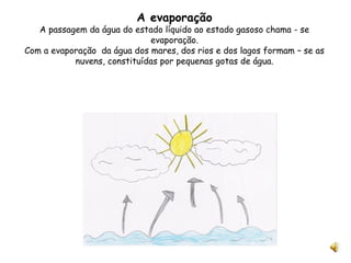 A evaporação A passagem da água do estado líquido ao estado gasoso chama - se evaporação. Com a evaporação  da água dos mares, dos rios e dos lagos formam – se as nuvens, constituídas por pequenas gotas de água. 
