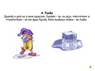 A fusão Quando o gelo ou a neve aquecem, fundem – se, ou seja, «derretem» e transformam – se em água líquida. Esta mudança chama – se fusão.  