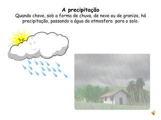 A precipitação Quando chove, sob a forma de chuva, de neve ou de granizo, há precipitação, passando a água da atmosfera  para o solo. 