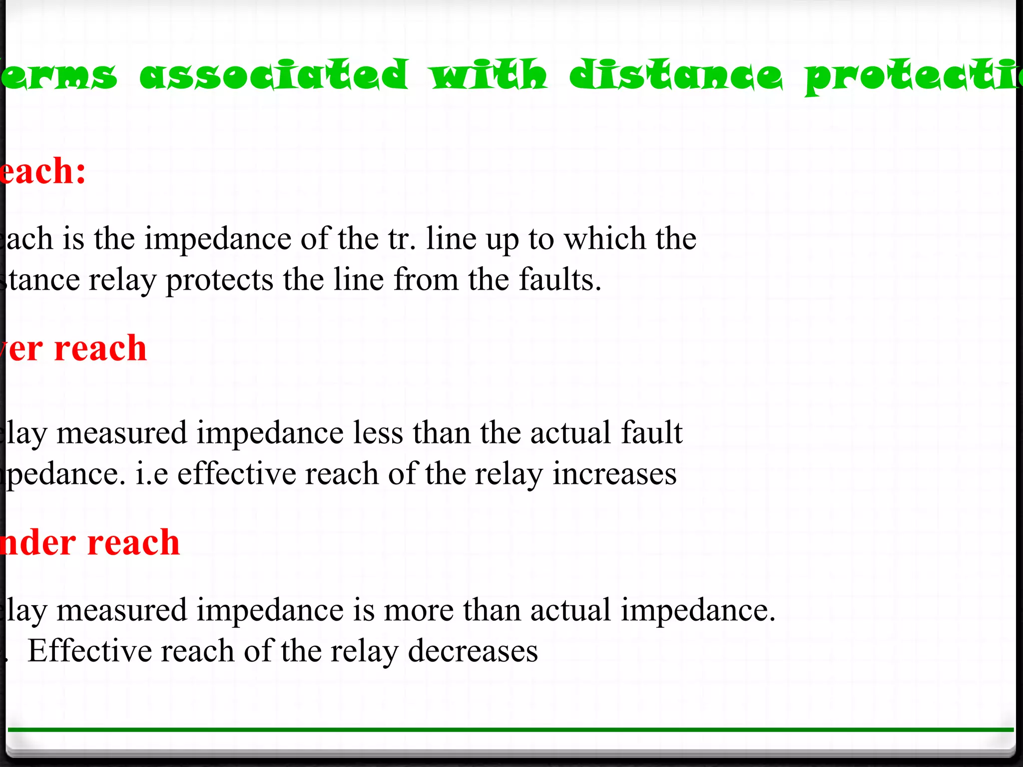 erms associated with distance protectio

 each:
each is the impedance of the tr. line up to which the
stance relay protects the line from the faults.

ver reach

elay measured impedance less than the actual fault
mpedance. i.e effective reach of the relay increases

 nder reach
elay measured impedance is more than actual impedance.
e. Effective reach of the relay decreases
 