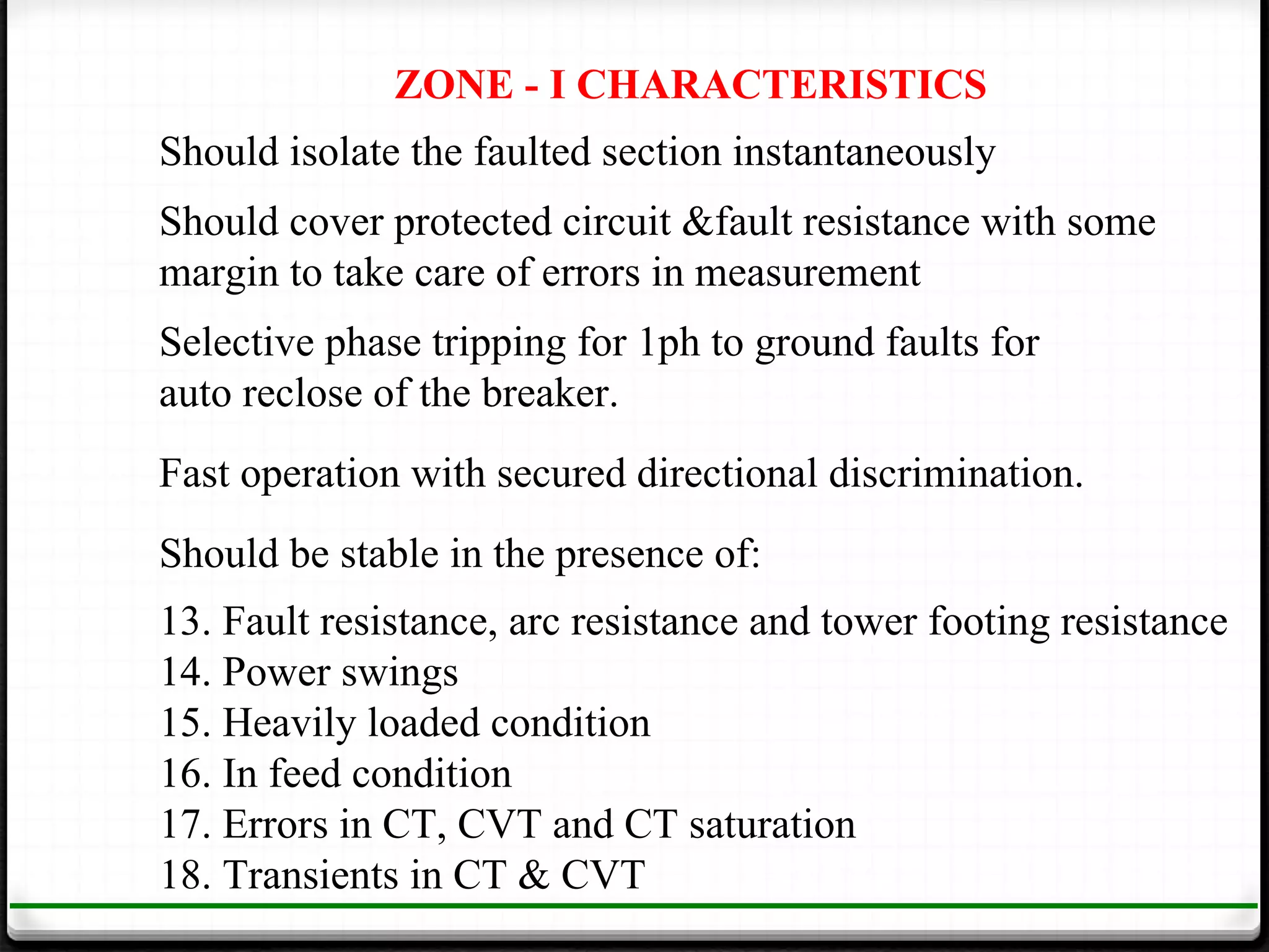 ZONE - I CHARACTERISTICS
Should isolate the faulted section instantaneously
Should cover protected circuit &fault resistance with some
margin to take care of errors in measurement
Selective phase tripping for 1ph to ground faults for
auto reclose of the breaker.
Fast operation with secured directional discrimination.
Should be stable in the presence of:
13. Fault resistance, arc resistance and tower footing resistance
14. Power swings
15. Heavily loaded condition
16. In feed condition
17. Errors in CT, CVT and CT saturation
18. Transients in CT & CVT
 